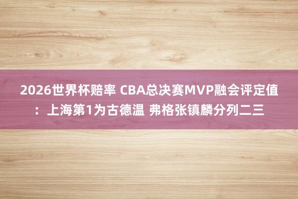 2026世界杯赔率 CBA总决赛MVP融会评定值:上海第1为古德温 弗格张镇麟分列二三