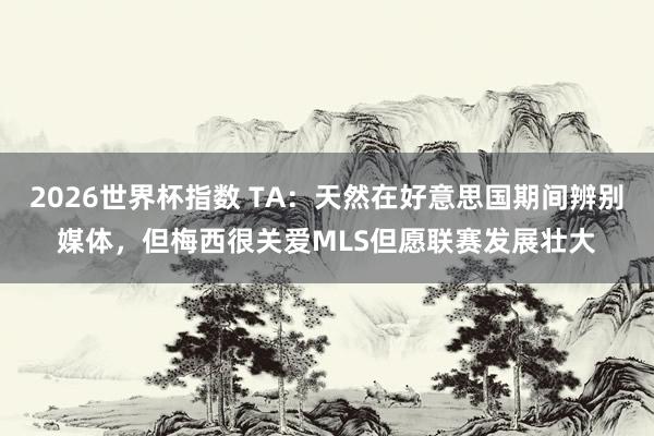 2026世界杯指数 TA:天然在好意思国期间辨别媒体,但梅西很关爱MLS但愿联赛发展壮大