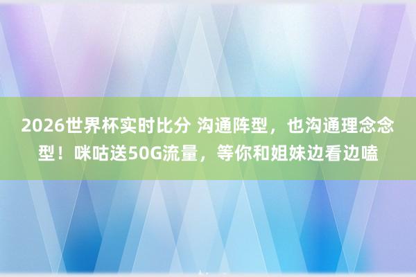 2026世界杯实时比分 沟通阵型，也沟通理念念型！咪咕送50G流量，等你和姐妹边看边嗑