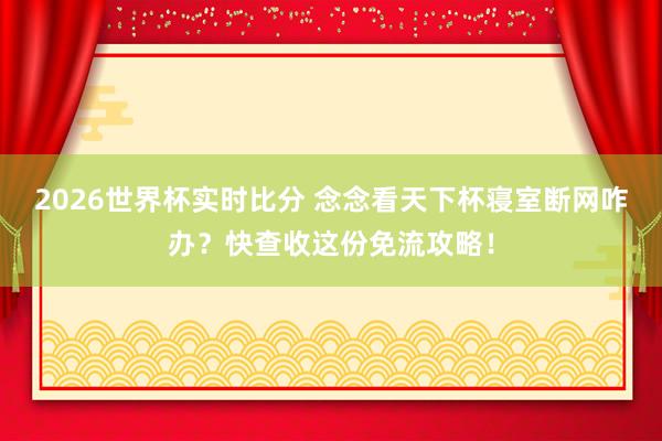 2026世界杯实时比分 念念看天下杯寝室断网咋办？快查收这份免流攻略！