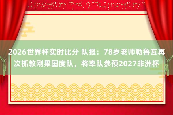 2026世界杯实时比分 队报：78岁老帅勒鲁瓦再次抓教刚果国度队，将率队参预2027非洲杯