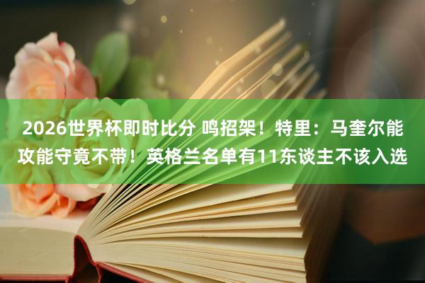2026世界杯即时比分 鸣招架！特里：马奎尔能攻能守竟不带！英格兰名单有11东谈主不该入选