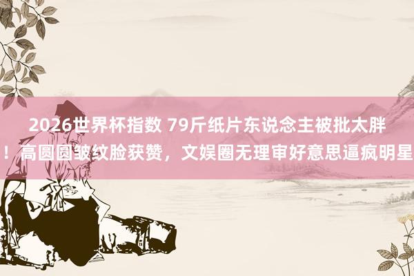 2026世界杯指数 79斤纸片东说念主被批太胖!高圆圆皱纹脸获赞,文娱圈无理审好意思逼疯明星