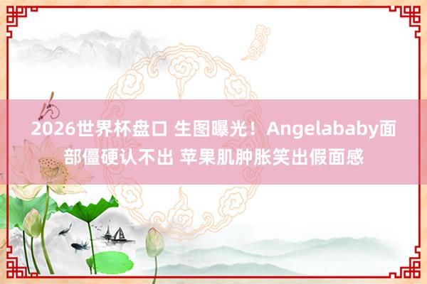 2026世界杯盘口 生图曝光!Angelababy面部僵硬认不出 苹果肌肿胀笑出假面感