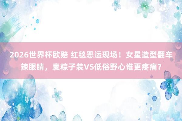 2026世界杯欧赔 红毯恶运现场!女星造型翻车辣眼睛,裹粽子装VS低俗野心谁更疼痛?