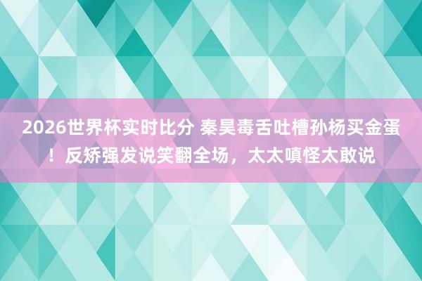 2026世界杯实时比分 秦昊毒舌吐槽孙杨买金蛋!反矫强发说笑翻全场,太太嗔怪太敢说