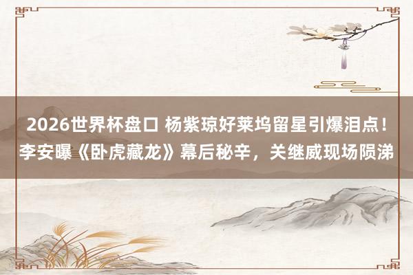 2026世界杯盘口 杨紫琼好莱坞留星引爆泪点！李安曝《卧虎藏龙》幕后秘辛，关继威现场陨涕