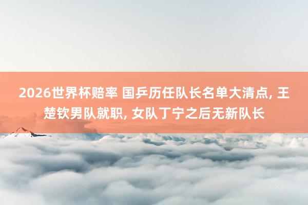 2026世界杯赔率 国乒历任队长名单大清点， 王楚钦男队就职， 女队丁宁之后无新队长