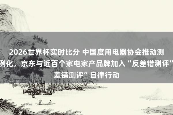 2026世界杯实时比分 中国度用电器协会推动测评生态范例化,京东与近百个家电家产品牌加入“反差错测评”自律行动