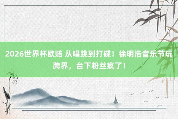 2026世界杯欧赔 从唱跳到打碟!徐明浩音乐节玩跨界,台下粉丝疯了!