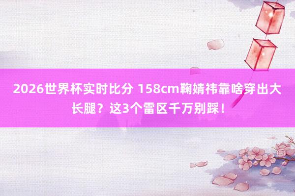 2026世界杯实时比分 158cm鞠婧祎靠啥穿出大长腿?这3个雷区千万别踩!