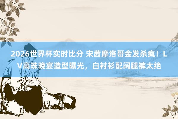 2026世界杯实时比分 宋茜摩洛哥金发杀疯!LV高珠晚宴造型曝光,白衬衫配阔腿裤太绝