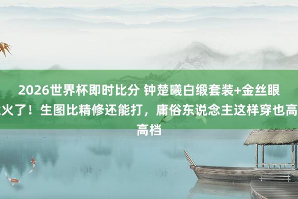 2026世界杯即时比分 钟楚曦白缎套装+金丝眼镜火了!生图比精修还能打,庸俗东说念主这样穿也高档