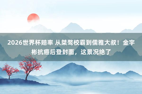 2026世界杯赔率 从桀骜校霸到儒雅大叔!金宇彬抗癌后登封面,这景况绝了