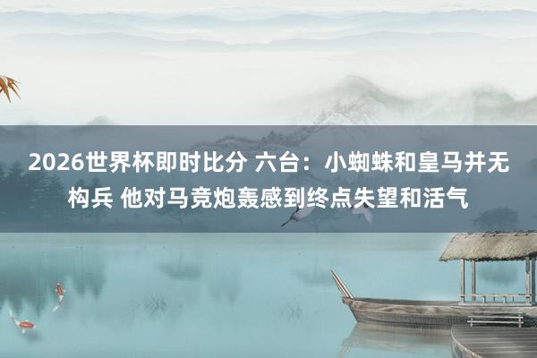 2026世界杯即时比分 六台:小蜘蛛和皇马并无构兵 他对马竞炮轰感到终点失望和活气