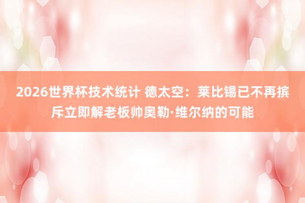 2026世界杯技术统计 德太空:莱比锡已不再摈斥立即解老板帅奥勒·维尔纳的可能