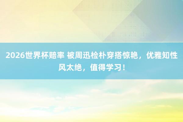 2026世界杯赔率 被周迅检朴穿搭惊艳,优雅知性风太绝,值得学习!