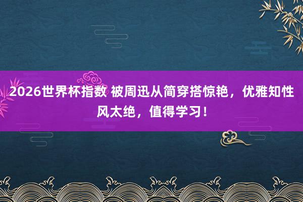 2026世界杯指数 被周迅从简穿搭惊艳,优雅知性风太绝,值得学习!