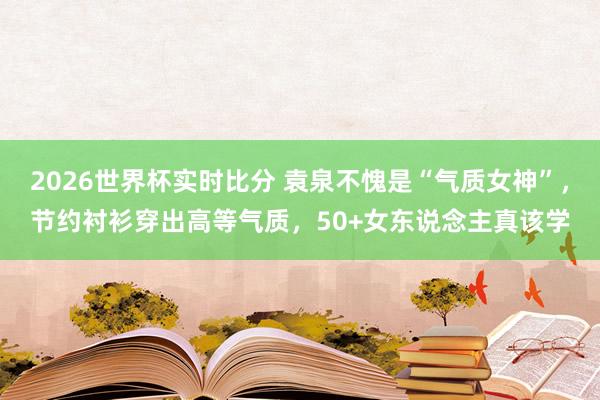 2026世界杯实时比分 袁泉不愧是“气质女神”,节约衬衫穿出高等气质,50+女东说念主真该学