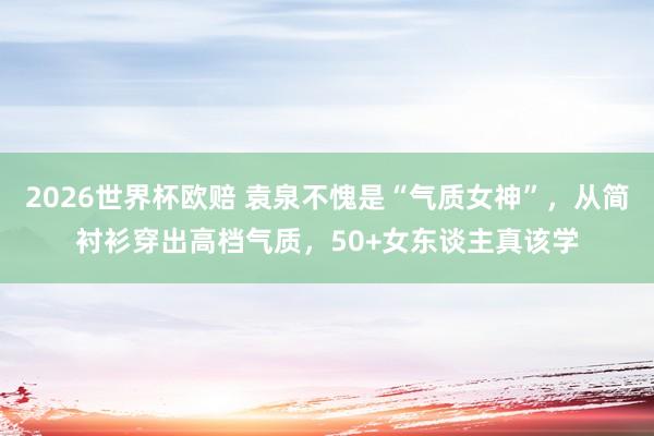 2026世界杯欧赔 袁泉不愧是“气质女神”,从简衬衫穿出高档气质,50+女东谈主真该学