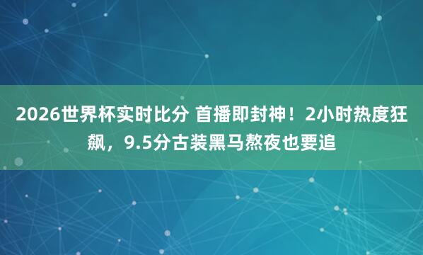 2026世界杯实时比分 首播即封神!2小时热度狂飙,9.5分古装黑马熬夜也要追