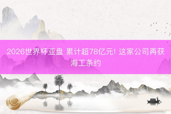 2026世界杯亚盘 累计超78亿元! 这家公司再获海工条约