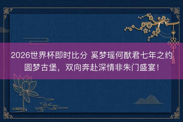 2026世界杯即时比分 奚梦瑶何猷君七年之约圆梦古堡,双向奔赴深情非朱门盛宴!