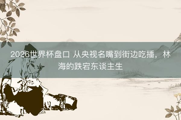 2026世界杯盘口 从央视名嘴到街边吃播,林海的跌宕东谈主生