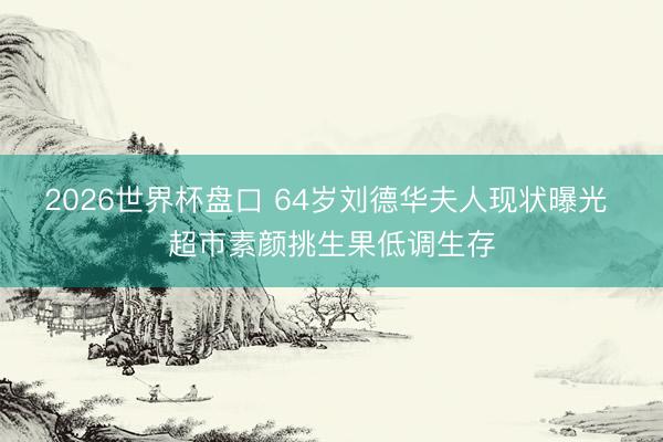 2026世界杯盘口 64岁刘德华夫人现状曝光 超市素颜挑生果低调生存