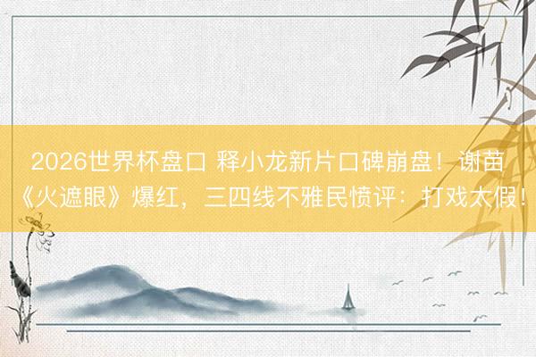 2026世界杯盘口 释小龙新片口碑崩盘!谢苗《火遮眼》爆红,三四线不雅民愤评:打戏太假!