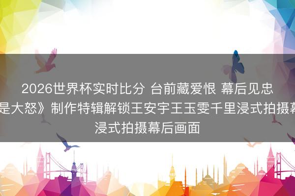 2026世界杯实时比分 台前藏爱恨 幕后见忠诚 《爱是大怒》制作特辑解锁王安宇王玉雯千里浸式拍摄幕后画面