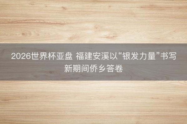 2026世界杯亚盘 福建安溪以“银发力量”书写新期间侨乡答卷