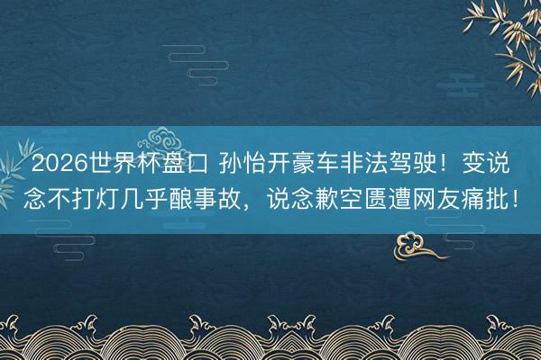 2026世界杯盘口 孙怡开豪车非法驾驶!变说念不打灯几乎酿事故,说念歉空匮遭网友痛批!