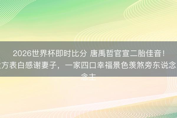 2026世界杯即时比分 唐禹哲官宣二胎佳音！大方表白感谢妻子，一家四口幸福景色羡煞旁东说念主