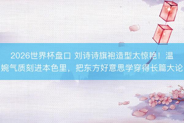 2026世界杯盘口 刘诗诗旗袍造型太惊艳!温婉气质刻进本色里,把东方好意思学穿得长篇大论