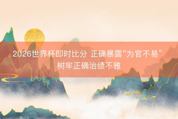 2026世界杯即时比分 正确暴露“为官不易” 树牢正确治绩不雅