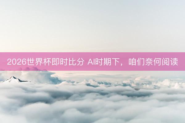 2026世界杯即时比分 AI时期下,咱们奈何阅读