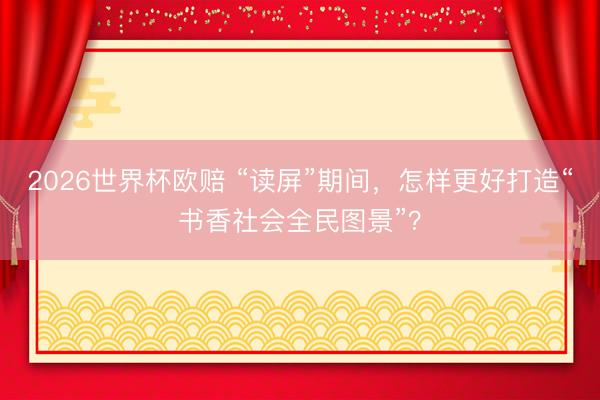 2026世界杯欧赔 “读屏”期间,怎样更好打造“书香社会全民图景”?