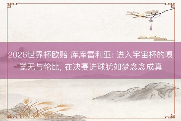 2026世界杯欧赔 库库雷利亚: 进入宇宙杯的嗅觉无与伦比, 在决赛进球犹如梦念念成真