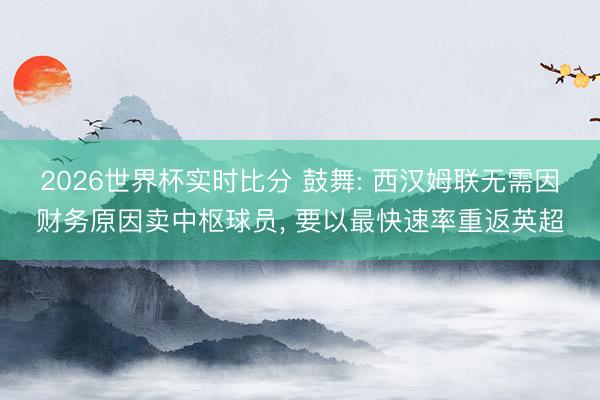 2026世界杯实时比分 鼓舞: 西汉姆联无需因财务原因卖中枢球员, 要以最快速率重返英超