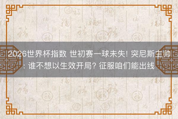 2026世界杯指数 世初赛一球未失! 突尼斯主帅: 谁不想以生效开局? 征服咱们能出线