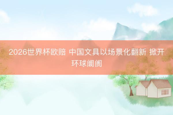 2026世界杯欧赔 中国文具以场景化翻新 掀开环球阛阓