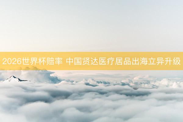 2026世界杯赔率 中国贤达医疗居品出海立异升级