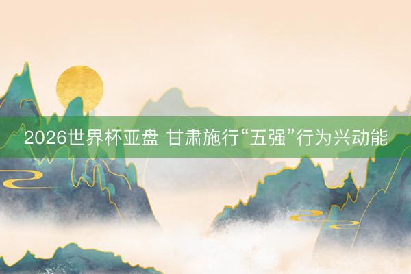 2026世界杯亚盘 甘肃施行“五强”行为兴动能