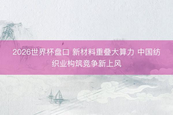 2026世界杯盘口 新材料重叠大算力 中国纺织业构筑竞争新上风