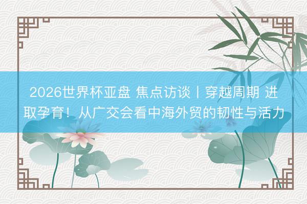 2026世界杯亚盘 焦点访谈丨穿越周期 进取孕育！从广交会看中海外贸的韧性与活力