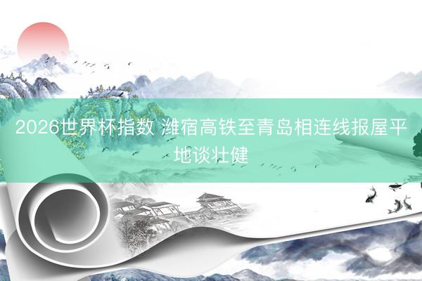 2026世界杯指数 潍宿高铁至青岛相连线报屋平地谈壮健