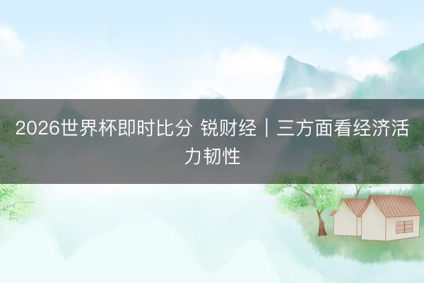 2026世界杯即时比分 锐财经|三方面看经济活力韧性