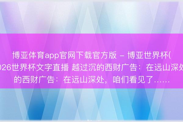 博亚体育app官网下载官方版 - 博亚世界杯(中国)官方入口,2026世界杯文字直播 越过沉的西财广告:在远山深处,咱们看见了……