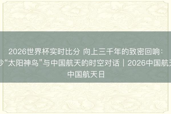 2026世界杯实时比分 向上三千年的致密回响:金沙“太阳神鸟”与中国航天的时空对话|2026中国航天日